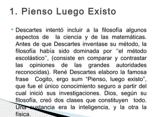 1. Pienso Luego Existo


Descartes intentó incluir a la filosofía algunos
aspectos de la ciencia y de las matemáticas.
Antes de que Descartes inventase su método, la
filosofía había sido dominada por ‘’el método
escolástico’’, (consiste en comparar y contrastar
las opiniones de las grandes autoridades
reconocidas). René Descartes elaboro la famosa
frase Cogito, ergo sum “Pienso, luego existo”,
que fue el único conocimiento seguro a partir del
cual inició sus investigaciones. Dios, según su
filosofía, creó dos clases que constituyen todo.
Una sustancia era la inteligencia, y la otra la
física.

 