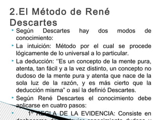 2.El Método de René
Descartes

Según
Descartes
hay
dos
modos
de
conocimiento:
 La intuición: Método por el cual se procede
lógicamente de lo universal a lo particular.
 La deducción: ‘’Es un concepto de la mente pura,
atenta, tan fácil y a la vez distinto, un concepto no
dudoso de la mente pura y atenta que nace de la
sola luz de la razón, y es más cierto que la
deducción misma” o así la definió Descartes.
 Según René Descartes el conocimiento debe
aplicarse en cuatro pasos:

1º REGLA DE LA EVIDENCIA: Consiste en


 