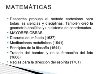 MATEMÁTICAS
Descartes propuso el método cartesiano para
todas las ciencias y disciplinas. También creó la
geometría analítica y un sistema de coordenadas.
 MAYORES OBRAS
 Discurso del método (1637)
 Meditaciones metafísicas (1641)
 Principios de la filosofía (1644)
 Tratado del hombre y de la formación del feto
(1668)
 Reglas para la dirección del espíritu (1701)


 
