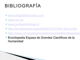 BIBLIOGRAFÍA

www.biografíasyvidas.com
 www.um.es
 www.profesorenlínea.cl
 http://es.wikipedia.org/wiki/Ren%C3%A9_Descartes
 http://www.um.es/docencia/pherrero/mathis/descartes/
 Enciclopedia Espasa de Grandes Científicos de la
Humanidad


 
