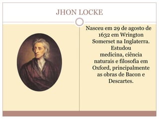 JHON LOCKE
Nasceu em 29 de agosto de
1632 em Wrington
Somerset na Inglaterra.
Estudou
medicina, ciência
naturais e filosofia em
Oxford, principalmente
as obras de Bacon e
Descartes.

 