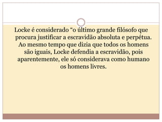Locke é considerado “o último grande filósofo que
procura justificar a escravidão absoluta e perpétua.
Ao mesmo tempo que dizia que todos os homens
são iguais, Locke defendia a escravidão, pois
aparentemente, ele só considerava como humano
os homens livres.

 