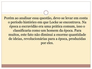 Porém ao analisar essa questão, deve-se levar em conta
o período histórico em que Locke se encontrava. Na
época a escravidão era uma prática comum, isso o
classificaria como um homem da época. Para
muitos, este fato não diminui a enorme quantidade
de ideias, revolucionárias para a época, produzidas
por eles.

 