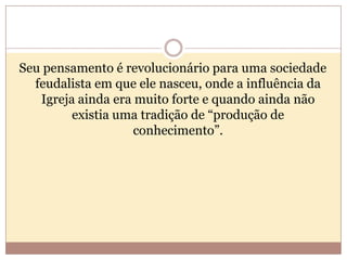 Seu pensamento é revolucionário para uma sociedade
feudalista em que ele nasceu, onde a influência da
Igreja ainda era muito forte e quando ainda não
existia uma tradição de “produção de
conhecimento”.

 