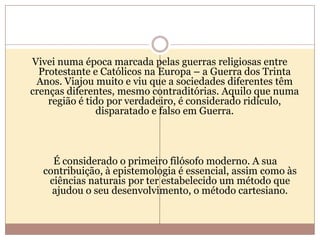 Vivei numa época marcada pelas guerras religiosas entre
Protestante e Católicos na Europa – a Guerra dos Trinta
Anos. Viajou muito e viu que a sociedades diferentes têm
crenças diferentes, mesmo contraditórias. Aquilo que numa
região é tido por verdadeiro, é considerado ridículo,
disparatado e falso em Guerra.

É considerado o primeiro filósofo moderno. A sua
contribuição, à epistemologia é essencial, assim como às
ciências naturais por ter estabelecido um método que
ajudou o seu desenvolvimento, o método cartesiano.

 