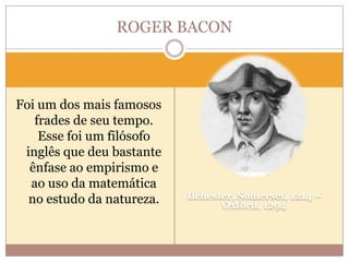 ROGER BACON

Foi um dos mais famosos
frades de seu tempo.
Esse foi um filósofo
inglês que deu bastante
ênfase ao empirismo e
ao uso da matemática
no estudo da natureza.

Ilchester, Somerset, 1214 –
Oxford, 1294

 