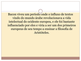 Bacon viveu um período onde o influxo de textos
vindo do mundo árabe revolucionava a vida
intelectual do ocidente europeu, e ele foi bastante
influenciado por eles e viria a ser um dos primeiros
europeus de seu tempo a ensinar a filosofia de
Aristóteles.

 