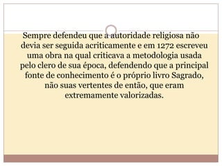 Sempre defendeu que a autoridade religiosa não
devia ser seguida acriticamente e em 1272 escreveu
uma obra na qual criticava a metodologia usada
pelo clero de sua época, defendendo que a principal
fonte de conhecimento é o próprio livro Sagrado,
não suas vertentes de então, que eram
extremamente valorizadas.

 