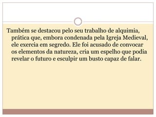 Também se destacou pelo seu trabalho de alquimia,
prática que, embora condenada pela Igreja Medieval,
ele exercia em segredo. Ele foi acusado de convocar
os elementos da natureza, cria um espelho que podia
revelar o futuro e esculpir um busto capaz de falar.

 