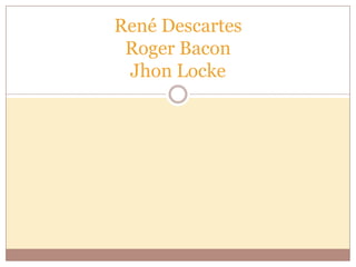 René Descartes
Roger Bacon
Jhon Locke

 