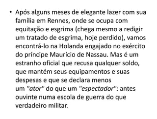 • Após alguns meses de elegante lazer com sua
família em Rennes, onde se ocupa com
equitação e esgrima (chega mesmo a redigir
um tratado de esgrima, hoje perdido), vamos
encontrá-lo na Holanda engajado no exército
do príncipe Maurício de Nassau. Mas é um
estranho oficial que recusa qualquer soldo,
que mantém seus equipamentos e suas
despesas e que se declara menos
um "ator" do que um "espectador": antes
ouvinte numa escola de guerra do que
verdadeiro militar.
 