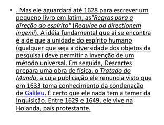 • . Mas ele aguardará até 1628 para escrever um
pequeno livro em latim, as"Regras para a
direção do espírito" (Regulae ad directionem
ingenii). A idéia fundamental que aí se encontra
é a de que a unidade do espírito humano
(qualquer que seja a diversidade dos objetos da
pesquisa) deve permitir a invenção de um
método universal. Em seguida, Descartes
prepara uma obra de física, o Tratado do
Mundo, a cuja publicação ele renuncia visto que
em 1633 toma conhecimento da condenação
de Galileu. É certo que ele nada tem a temer da
Inquisição. Entre 1629 e 1649, ele vive na
Holanda, país protestante.
 