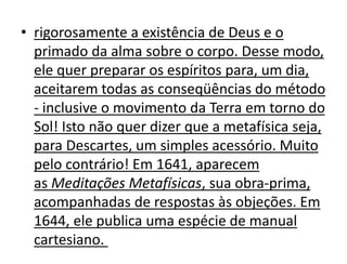 • rigorosamente a existência de Deus e o
primado da alma sobre o corpo. Desse modo,
ele quer preparar os espíritos para, um dia,
aceitarem todas as conseqüências do método
- inclusive o movimento da Terra em torno do
Sol! Isto não quer dizer que a metafísica seja,
para Descartes, um simples acessório. Muito
pelo contrário! Em 1641, aparecem
as Meditações Metafísicas, sua obra-prima,
acompanhadas de respostas às objeções. Em
1644, ele publica uma espécie de manual
cartesiano.
 
