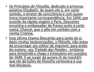 • Os Princípios de Filosofia, dedicado à princesa
palatina Elisabeth, de quem ele é, em certo
sentido, o diretor de consciência e com quem
troca importante correspondência. Em 1644, por
ocasião da rápida viagem a Paris, Descartes
encontra o embaixador da frança junto à corte
sueca, Chanut, que o põe em contato com a
rainha Cristina.
• Esta última chama Descartes para junto de si.
Após muitas tergiversações, o filósofo, não antes
de encarregar seu editor de imprimir, para antes
do outono, seu Tratado das Paixões - embarca
para Amsterdã e chega a Estocolmo em outubro
de 1649. É ao surgir da aurora (5 da manhã!)
que ele dá lições de filosofia cartesiana à sua
real discípula.
 