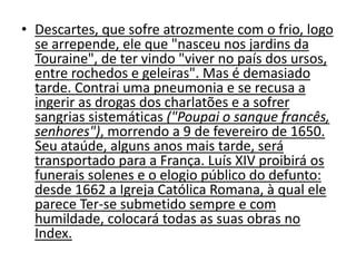 • Descartes, que sofre atrozmente com o frio, logo
se arrepende, ele que "nasceu nos jardins da
Touraine", de ter vindo "viver no país dos ursos,
entre rochedos e geleiras". Mas é demasiado
tarde. Contrai uma pneumonia e se recusa a
ingerir as drogas dos charlatões e a sofrer
sangrias sistemáticas ("Poupai o sangue francês,
senhores"), morrendo a 9 de fevereiro de 1650.
Seu ataúde, alguns anos mais tarde, será
transportado para a França. Luís XIV proibirá os
funerais solenes e o elogio público do defunto:
desde 1662 a Igreja Católica Romana, à qual ele
parece Ter-se submetido sempre e com
humildade, colocará todas as suas obras no
Index.
 