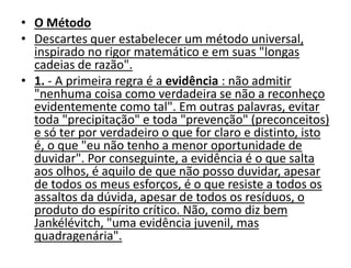 • O Método
• Descartes quer estabelecer um método universal,
inspirado no rigor matemático e em suas "longas
cadeias de razão".
• 1. - A primeira regra é a evidência : não admitir
"nenhuma coisa como verdadeira se não a reconheço
evidentemente como tal". Em outras palavras, evitar
toda "precipitação" e toda "prevenção" (preconceitos)
e só ter por verdadeiro o que for claro e distinto, isto
é, o que "eu não tenho a menor oportunidade de
duvidar". Por conseguinte, a evidência é o que salta
aos olhos, é aquilo de que não posso duvidar, apesar
de todos os meus esforços, é o que resiste a todos os
assaltos da dúvida, apesar de todos os resíduos, o
produto do espírito crítico. Não, como diz bem
Jankélévitch, "uma evidência juvenil, mas
quadragenária".
 