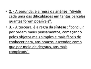• 2. - A segunda, é a regra da análise: "dividir
cada uma das dificuldades em tantas parcelas
quantas forem possíveis".
• 3. - A terceira, é a regra da síntese : "concluir
por ordem meus pensamentos, começando
pelos objetos mais simples e mais fáceis de
conhecer para, aos poucos, ascender, como
que por meio de degraus, aos mais
complexos".
 