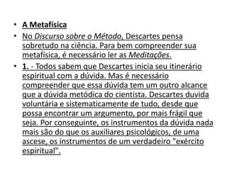 • A Metafísica
• No Discurso sobre o Método, Descartes pensa
sobretudo na ciência. Para bem compreender sua
metafísica, é necessário ler as Meditações.
• 1. - Todos sabem que Descartes inicia seu itinerário
espiritual com a dúvida. Mas é necessário
compreender que essa dúvida tem um outro alcance
que a dúvida metódica do cientista. Descartes duvida
voluntária e sistematicamente de tudo, desde que
possa encontrar um argumento, por mais frágil que
seja. Por conseguinte, os instrumentos da dúvida nada
mais são do que os auxiliares psicológicos, de uma
ascese, os instrumentos de um verdadeiro "exército
espiritual".
 