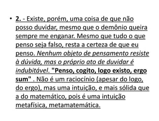 • 2. - Existe, porém, uma coisa de que não
posso duvidar, mesmo que o demônio queira
sempre me enganar. Mesmo que tudo o que
penso seja falso, resta a certeza de que eu
penso. Nenhum objeto de pensamento resiste
à dúvida, mas o próprio ato de duvidar é
indubitável. "Penso, cogito, logo existo, ergo
sum" . Não é um raciocínio (apesar do logo,
do ergo), mas uma intuição, e mais sólida que
a do matemático, pois é uma intuição
metafísica, metamatemática.
 