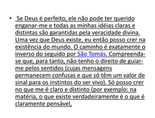• Se Deus é perfeito, ele não pode ter querido
enganar-me e todas as minhas idéias claras e
distintas são garantidas pela veracidade divina.
Uma vez que Deus existe, eu então posso crer na
existência do mundo. O caminho é exatamente o
inverso do seguido por São Tomás. Compreenda-
se que, para tanto, não tenho o direito de guiar-
me pelos sentidos (cujas mensagens
permanecem confusas e que só têm um valor de
sinal para os instintos do ser vivo). Só posso crer
no que me é claro e distinto (por exemplo: na
matéria, o que existe verdadeiramente é o que é
claramente pensável,
 