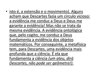 • isto é, a extensão e o movimento). Alguns
acham que Descartes fazia um circulo vicioso:
a evidência me conduz a Deus e Deus me
garante a evidência! Mas não se trata da
mesma evidência. A evidência ontológica
que, pelo cogito, me conduz a Deus
fundamenta a evidência dos objetos
matemáticos. Por conseguinte, a metafísica
tem, para Descartes, uma evidência mais
profunda que a ciência. É ela que
fundamenta a ciência (um ateu, dirá
Descartes, não pode ser geômetra!).
 