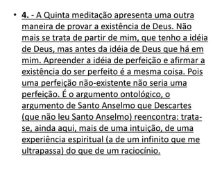 • 4. - A Quinta meditação apresenta uma outra
maneira de provar a existência de Deus. Não
mais se trata de partir de mim, que tenho a idéia
de Deus, mas antes da idéia de Deus que há em
mim. Apreender a idéia de perfeição e afirmar a
existência do ser perfeito é a mesma coisa. Pois
uma perfeição não-existente não seria uma
perfeição. É o argumento ontológico, o
argumento de Santo Anselmo que Descartes
(que não leu Santo Anselmo) reencontra: trata-
se, ainda aqui, mais de uma intuição, de uma
experiência espiritual (a de um infinito que me
ultrapassa) do que de um raciocínio.
 