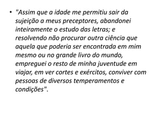 • "Assim que a idade me permitiu sair da
sujeição a meus preceptores, abandonei
inteiramente o estudo das letras; e
resolvendo não procurar outra ciência que
aquela que poderia ser encontrada em mim
mesmo ou no grande livro do mundo,
empreguei o resto de minha juventude em
viajar, em ver cortes e exércitos, conviver com
pessoas de diversos temperamentos e
condições".
 