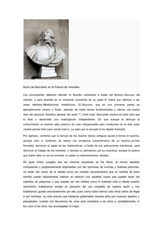 Busto de Descartes en el Palacio de Versalles.
Los principiantes deberían abordar la filosofía cartesiana a través del famoso Discurso del
método, y para ahondar en el contenido sustantivo de su parte IV habrá que referirse a las
antes referidas Meditaciones metafísicas. El Discurso, que en sus primeras partes es
ejemplarmente ameno y fluido, además de tratar temas fundamentales y darnos una buena
idea del proyecto filosófico general del autor,14 ) Ante todo, Descartes explica en esta obra qué
lo llevó a desarrollar una investigación independiente. Es que aunque él atribuye al
conocimiento un enorme valor práctico (lo cree indispensable para conducirse en la vida, pues
«basta pensar bien para actuar bien»), su paso por la escuela lo ha dejado frustrado.
Por ejemplo, comenta que la lectura de los buenos textos antiguos ayuda a formar el espíritu,
aunque sólo a condición de leerse con prudencia (característica de un espíritu ya bien
formado); reconoce el papel de las matemáticas, a través de sus aplicaciones mecánicas, para
disminuir el trabajo de los hombres, y declara su admiración por su exactitud, aunque le parece
que sobre ellas no se ha montado un saber lo suficientemente elevado.
De igual modo, juzgaba que las ciencias expuestas en los libros, al menos aquellas
compuestas y progresivamente engrosadas con las opiniones de muchas y diversas personas,
no están tan cerca de la verdad como los simples razonamientos que un hombre de buen
sentido puede naturalmente realizar en relación con aquellas cosas que puedan estar tan
carentes de prejuicios o que puedan ser tan sólidos como lo hubieran sido si desde nuestro
nacimiento hubiésemos estado en posesión del uso completo de nuestra razón y nos
hubiéramos guiado exclusivamente por ella, pues como todos hemos sido niños antes de llegar
a ser hombres, ha sido preciso que fuéramos gobernados durante años por nuestros apetitos y
preceptores, cuando con frecuencia los unos eran contrarios a los otros y, probablemente, ni
los unos ni los otros nos aconsejaban lo mejor.
 