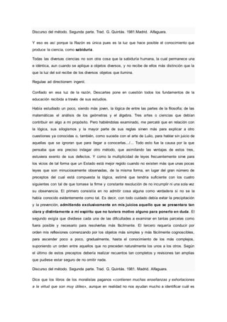 Discurso del método. Segunda parte. Trad. G. Quintás. 1981.Madrid. Alfaguara.
Y eso es así porque la Razón es única pues es la luz que hace posible el conocimiento que
produce la ciencia, como sabiduría.
Todas las diversas ciencias no son otra cosa que la sabiduría humana, la cual permanece una
e idéntica, aun cuando se aplique a objetos diversos, y no recibe de ellos más distinción que la
que la luz del sol recibe de los diversos objetos que ilumina.
Regulae ad directionem ingenii.
Confiado en esa luz de la razón, Descartes pone en cuestión todos los fundamentos de la
educación recibida a través de sus estudios.
Había estudiado un poco, siendo más joven, la lógica de entre las partes de la filosofía; de las
matemáticas el análisis de los geómetras y el álgebra. Tres artes o ciencias que debían
contribuir en algo a mi propósito. Pero habiéndolas examinado, me percaté que en relación con
la lógica, sus silogismos y la mayor parte de sus reglas sirven más para explicar a otro
cuestiones ya conocidas o, también, como sucede con el arte de Lulio, para hablar sin juicio de
aquellas que se ignoran que para llegar a conocerlas.../... Todo esto fue la causa por la que
pensaba que era preciso indagar otro método, que asimilando las ventajas de estos tres,
estuviera exento de sus defectos. Y como la multiplicidad de leyes frecuentemente sirve para
los vicios de tal forma que un Estado está mejor regido cuando no existen más que unas pocas
leyes que son minuciosamente observadas, de la misma forma, en lugar del gran número de
preceptos del cual está compuesta la lógica, estimé que tendría suficiente con los cuatro
siguientes con tal de que tomase la firme y constante resolución de no incumplir ni una sola vez
su observancia. El primero consistía en no admitir cosa alguna como verdadera si no se la
había conocido evidentemente como tal. Es decir, con todo cuidado debía evitar la precipitación
y la prevención, admitiendo exclusivamente en mis juicios aquello que se presentara tan
clara y distintamente a mi espíritu que no tuviera motivo alguno para ponerlo en duda. El
segundo exigía que dividiese cada una de las dificultades a examinar en tantas parcelas como
fuera posible y necesario para resolverlas más fácilmente. El tercero requería conducir por
orden mis reflexiones comenzando por los objetos más simples y más fácilmente cognoscibles,
para ascender poco a poco, gradualmente, hasta el conocimiento de los más complejos,
suponiendo un orden entre aquellos que no preceden naturalmente los unos a los otros. Según
el último de estos preceptos debería realizar recuentos tan completos y revisiones tan amplias
que pudiese estar seguro de no omitir nada.
Discurso del método. Segunda parte. Trad. G. Quintás. 1981. Madrid. Alfaguara.
Dice que los libros de los moralistas paganos «contienen muchas enseñanzas y exhortaciones
a la virtud que son muy útiles», aunque en realidad no nos ayudan mucho a identificar cuál es
 