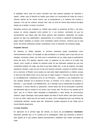 la verdadera virtud, pues los casos concretos que citan parecen ejemplos de "parricidio y
orgullo"; añade «que la filosofía da medios para hablar con verosimilitud de todas las cosas y
hacerse admirar de los menos sabios; que la jurisprudencia y la medicina dan honores y
riquezas a los que las cultivan» aunque claro, aquí se echa de menos toda mención de algún
interés por la verdad, la salud o la justicia.
Descartes anuncia que empleará su método para probar la existencia de Dios y del alma,
aunque es preciso preguntar cómo podrían él, o sus lectores, cerciorarse de que los
razonamientos que ofrece para ello tienen genuino valor probatorio. Desarrollar una prueba
genuina es algo muy problemático, especialmente en lo tocante a cuestiones fundamentales,
según habían señalado ya autores como Aristóteles ySexto Empírico. Veremos que en este
punto, las teorías cartesianas pueden considerarse como un desarrollo de la filosofía griega.
Propósito literario
No obstante su fluidez ejemplar, la escritura cartesiana puede considerarse como
intencionalmente críptica. El resultado es algo semejante a un acertijo, para el que sólo se nos
entregan numerosas claves, de modo que la comprensión de sus obras exige la participación
activa del lector. Por ejemplo, algunas cosas no aparecen en los textos en el orden más
natural, como cuando el método se presenta antes de que Descartes explique por qué cree
conveniente adoptar una regla, sea ésta la que fuere. Mejor aún, un par de enigmas, que abajo
intentamos resolver y para los que no hay otra solución conocida, muestran el carácter críptico
de su escritura: el filósofo nunca explica por qué razón eligió originalmente su método, aunque
sí dice que más valdría tomar uno al azar que no seguir ninguno. Y tampoco dice por qué, tanto
en las Meditaciones metafísicas como en los Principios..., desarrolla lo que visiblemente son
tres pruebas distintas de la existencia de Dios, al contrario, en la «Carta a los Decanos y
Doctores...» que precede a las Meditaciones, da a entender que la multiplicidad de pruebas es
innecesaria, e incluso dificulta su apreciación. Siendo éstas dos de las principales cuestiones
que Descartes deja sin aclarar en sus textos, hay muchas más. Por ello es muy posible que el
autor, que en la Flèche había estudiado la emblemática y otras formas de comunicación
indirecta, según Gaukroger, haya querido dejarle una tarea al "lector atento" para quien escribe.
Si esto es cierto, habría que ver sus textos, en parte, como criptogramas que a sus lectores les
corresponde descifrar, aunque para ello, obviamente, pueden apoyarse en las claves que el
mismo filósofo proporciona.
La duda metódica
En aplicación de la primera regla del método, en busca de una evidencia indubitable,
Descartes pensaba que, en el contexto de la investigación, había que rehusarse a asentir a
todo aquello de lo que pudiera dudarse racionalmente y estableció tres niveles principales de
duda:
 