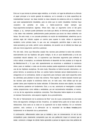Esto es lo que insinúa la primera regla metódica, si el lector, en lugar de atribuirle en su fórmula
el papel principal a la noción general de evidencia, se lo concede a la (más específica) de
indubitabilidad racional: las ideas tendrán la clase relevante de evidencia sólo en la medida en
que sean apropiadamente indudables, pero es obvio que no serán indudables mientras haya
«ocasión» de ponerlas en duda, y habrá ocasión de dudar siempre que
haya argumentos escépticos vigentes. Ahora bien, bajo un argumento como el del genio
maligno, p. ej., siempre puede plantearse una duda que afecte, en términos generales, incluso
a las ideas más evidentes: perfectamente puede pensarse que acaso las ideas evidentes son
falsas. De este modo, si se concede prioridad a la noción de indubitabilidad, advertimos que la
primera regla del método sugiere un camino para superar la duda: refutar el argumento
escéptico como primera tarea, lo que una vez conseguido, permitiría dejar a salvo de la
duda razonada (y por ende, admitir como verdaderas, de acuerdo con el método) las ideas que
sólo ese mismo argumento permitía cuestionar.
Por otro lado, vimos que Descartes acepta tres razones para plantear la duda más extrema:
esencialmente son las hipótesis del genio maligno, la de un azar desafortunado y la de una
causalidad natural adversa. Así, si suponemos que Descartes argumenta para enfrentar al
crítico radical, el escéptico, se entiende fácilmente el desarrollo de tres pruebas (a lo largo de
las Meditaciones III y V) que sólo aparentemente se encaminan a establecer la existencia
divina; pues en realidad, a cada una de estas pruebas puede asignársele el propósito de refutar
una de las hipótesis escépticas. De este modo, Descartes no habría buscado «demostrar», en
primer término, la existencia de Dios: en cambio habría intentado vencer dialécticamente a su
antagonista en la controversia, dando un argumento para rechazar cada razón específica entre
las admitidas para plantear la duda más extrema. Para lograrlo, le habría bastado mostrar que
las razones para aceptar la existencia divina son, en todo caso, más sólidas que las que
pueden darse para implantar las dudas radicales. Si Descartes alcanza este objetivo, las dudas
más extremas quedarían sin fundamento. Esto, a su vez, autorizaría al investigador a aceptar
ciertas proposiciones como válidas o verdaderas, por ser racionalmente indudables, al menos,
a la luz de los argumentos escépticos conocidos. Pero Descartes habría dejado en la sombra,
sin declarar francamente, este aspecto negativo de su procedimiento.
Por ello la "demostración de la existencia de Dios" (uno de cuyos componentes es una nueva
forma del argumento ontológico de San Anselmo), en realidad forma parte de la triple serie de
refutaciones. Esta serie es la clave en la superación de la duda metódica. En un momento
posterior, esto conduce a la afirmación de la necesidad de las ideas innatas punto
fundamental en el desarrollo de su pensamiento.
A continuación, reflexionando sobre que yo dudaba y que, en consecuencia, mi ser no era
omniperfecto pues claramente comprendía que era una perfección mayor el conocer que el
dudar, comencé a indagar de dónde había aprendido a pensar en alguna cosa más perfecta de
 