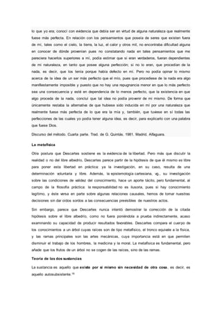 lo que yo era; conocí con evidencia que debía ser en virtud de alguna naturaleza que realmente
fuese más perfecta. En relación con los pensamientos que poseía de seres que existen fuera
de mí, tales como el cielo, la tierra, la luz, el calor y otros mil, no encontraba dificultad alguna
en conocer de dónde provenían pues no constatando nada en tales pensamientos que me
pareciera hacerlos superiores a mí, podía estimar que si eran verdaderos, fueran dependientes
de mi naturaleza, en tanto que posee alguna perfección; si no lo eran, que procedían de la
nada, es decir, que los tenía porque había defecto en mí. Pero no podía opinar lo mismo
acerca de la idea de un ser más perfecto que el mío, pues que procediese de la nada era algo
manifiestamente imposible y puesto que no hay una repugnancia menor en que lo más perfecto
sea una consecuencia y esté en dependencia de lo menos perfecto, que la existencia en que
algo proceda de la nada, concluí que tal idea no podía provenir de mi mismo. De forma que
únicamente restaba la alternativa de que hubiese sido inducida en mí por una naturaleza que
realmente fuese más perfecta de lo que era la mía y, también, que tuviese en sí todas las
perfecciones de las cuales yo podía tener alguna idea, es decir, para explicarlo con una palabra
que fuese Dios.
Discurso del método. Cuarta parte. Trad. de G. Quintás. 1981. Madrid. Alfaguara.
La metafísica
Otra postura que Descartes sostiene es la evidencia de la libertad. Pero más que discutir la
realidad o no del libre albedrío, Descartes parece partir de la hipótesis de que él mismo es libre
para poner esta libertad en práctica: ya la investigación, en su caso, resulta de una
determinación voluntaria y libre. Además, la epistemología cartesiana, vg., su investigación
sobre las condiciones de validez del conocimiento, hace un aporte tácito, pero fundamental, al
campo de la filosofía práctica: la responsabilidad no es ilusoria, pues si hay conocimiento
legítimo, y éste versa en parte sobre algunas relaciones causales, hemos de tomar nuestras
decisiones sin dar oídos sordos a las consecuencias previsibles de nuestros actos.
Sin embargo, parece que Descartes nunca intentó demostrar la corrección de la citada
hipótesis sobre el libre albedrío, como no fuera poniéndola a prueba indirectamente, acaso
examinando su capacidad de producir resultados favorables. Descartes compara el cuerpo de
los conocimientos a un árbol cuyas raíces son de tipo metafísico, el tronco equivale a la física,
y las ramas principales son las artes mecánicas, cuya importancia está en que permiten
disminuir el trabajo de los hombres, la medicina y la moral. La metafísica es fundamental, pero
añade que los frutos de un árbol no se cogen de las raíces, sino de las ramas.
Teoría de las dos sustancias
La sustancia es aquello que existe por sí mismo sin necesidad de otra cosa, es decir, es
aquello autosubsistente.16
 