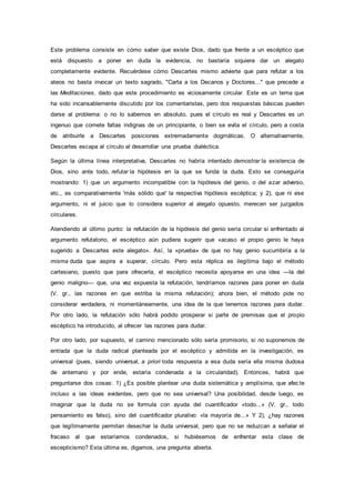Este problema consiste en cómo saber que existe Dios, dado que frente a un escéptico que
está dispuesto a poner en duda la evidencia, no bastaría siquiera dar un alegato
completamente evidente. Recuérdese cómo Descartes mismo advierte que para refutar a los
ateos no basta invocar un texto sagrado, "Carta a los Decanos y Doctores..." que precede a
las Meditaciones, dado que este procedimiento es viciosamente circular. Este es un tema que
ha sido incansablemente discutido por los comentaristas, pero dos respuestas básicas pueden
darse al problema: o no lo sabemos en absoluto, pues el círculo es real y Descartes es un
ingenuo que comete faltas indignas de un principiante, o bien se evita el círculo, pero a costa
de atribuirle a Descartes posiciones extremadamente dogmáticas. O alternativamente,
Descartes escapa al círculo al desarrollar una prueba dialéctica.
Según la última línea interpretativa, Descartes no habría intentado demostrar la existencia de
Dios, sino ante todo, refutar la hipótesis en la que se funda la duda. Esto se conseguiría
mostrando: 1) que un argumento incompatible con la hipótesis del genio, o del azar adverso,
etc., es comparativamente 'más sólido que' la respectiva hipótesis escéptica; y 2), que ni ese
argumento, ni el juicio que lo considera superior al alegato opuesto, merecen ser juzgados
circulares.
Atendiendo al último punto: la refutación de la hipótesis del genio sería circular si enfrentado al
argumento refutatorio, el escéptico aún pudiera sugerir que «acaso el propio genio le haya
sugerido a Descartes este alegato». Así, la «prueba» de que no hay genio sucumbiría a la
misma duda que aspira a superar, círculo. Pero esta réplica es ilegítima bajo el método
cartesiano, puesto que para ofrecerla, el escéptico necesita apoyarse en una idea —la del
genio maligno— que, una vez expuesta la refutación, tendríamos razones para poner en duda
(V. gr., las razones en que estriba la misma refutación); ahora bien, el método pide no
considerar verdadera, ni momentáneamente, una idea de la que tenemos razones para dudar.
Por otro lado, la refutación sólo habrá podido prosperar si parte de premisas que el propio
escéptico ha introducido, al ofrecer las razones para dudar.
Por otro lado, por supuesto, el camino mencionado sólo sería promisorio, si no suponemos de
entrada que la duda radical planteada por el escéptico y admitida en la investigación, es
universal (pues, siendo universal, a priori toda respuesta a esa duda sería ella misma dudosa
de antemano y por ende, estaría condenada a la circularidad). Entonces, habrá que
preguntarse dos cosas: 1) ¿Es posible plantear una duda sistemática y amplísima, que afec te
incluso a las ideas evidentes, pero que no sea universal? Una posibilidad, desde luego, es
imaginar que la duda no se formula con ayuda del cuantificador «todo...» (V. gr., todo
pensamiento es falso), sino del cuantificador plurativo: «la mayoría de...» Y 2), ¿hay razones
que legítimamente permitan desechar la duda universal, pero que no se reduzcan a señalar el
fracaso al que estaríamos condenados, si hubiésemos de enfrentar esta clase de
escepticismo? Esta última es, digamos, una pregunta abierta.
 