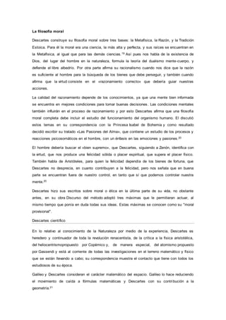La filosofía moral
Descartes construye su filosofía moral sobre tres bases: la Metafísica, la Razón, y la Tradición
Estoica. Para él la moral era una ciencia, la más alta y perfecta, y sus raíces se encuentran en
la Metafísica, al igual que para las demás ciencias.19 Así pues nos habla de la existencia de
Dios, del lugar del hombre en la naturaleza, formula la teoría del dualismo mente-cuerpo, y
defiende el libre albedrío. Por otra parte afirma su racionalismo cuando nos dice que la razón
es suficiente al hombre para la búsqueda de los bienes que debe perseguir, y también cuando
afirma que la virtud consiste en el «razonamiento correcto» que debería guiar nuestras
acciones.
La calidad del razonamiento depende de los conocimientos, ya que una mente bien informada
se encuentra en mejores condiciones para tomar buenas decisiones. Las condiciones mentales
también influirán en el proceso de razonamiento y por esto Descartes afirma que una filosofía
moral completa debe incluir el estudio del funcionamiento del organismo humano. El discutió
estos temas en su correspondencia con la Princesa Isabel de Bohemia y como resultado
decidió escribir su tratado «Las Pasiones del Alma», que contiene un estudio de los procesos y
reacciones psicosomáticos en el hombre, con un énfasis en las emociones y pasiones.20
El hombre debería buscar el «bien supremo», que Descartes, siguiendo a Zenón, identifica con
la virtud, que nos produce una felicidad sólida o placer espiritual, que supera el placer físico.
También habla de Aristóteles, para quien la felicidad dependía de los bienes de fortuna, que
Descartes no desprecia, en cuanto contribuyen a la felicidad, pero nos señala que en buena
parte se encuentran fuera de nuestro control, en tanto que sí que podemos controlar nuestra
mente.20
Descartes hizo sus escritos sobre moral o ética en la última parte de su vida, no obstante
antes, en su obra Discurso del método adoptó tres máximas que le permitieran actuar, al
mismo tiempo que ponía en duda todas sus ideas. Estas máximas se conocen como su "moral
provisional".
Descartes científico
En lo relativo al conocimiento de la Naturaleza por medio de la experiencia, Descartes es
heredero y continuador de toda la revolución renacentista, de la crítica a la física aristotélica,
del heliocentrismopropuesto por Copérnico y, de manera especial, del atomismo propuesto
por Gassendi y está al corriente de todas las investigaciones en el terreno matemático y físico
que se están llevando a cabo; su correspondencia muestra el contacto que tiene con todos los
estudiosos de su época.
Galileo y Descartes consideran el carácter matemático del espacio. Galileo lo hace reduciendo
el movimiento de caída a fórmulas matemáticas y Descartes con su contribución a la
geometría.21
 
