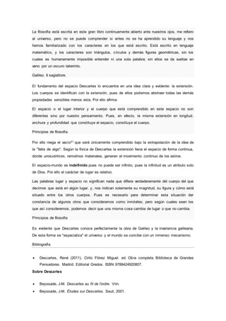 La filosofía está escrita en este gran libro continuamente abierto ante nuestros ojos, me refiero
al universo, pero no se puede comprender si antes no se ha aprendido su lenguaje y nos
hemos familiarizado con los caracteres en los que está escrito. Está escrito en lenguaje
matemático, y los caracteres son triángulos, círculos y demás figuras geométricas, sin los
cuales es humanamente imposible entender ni una sola palabra; sin ellos se da vueltas en
vano por un oscuro laberinto.
Galileo. Il sagiattore.
El fundamento del espacio Descartes lo encuentra en una idea clara y evidente: la extensión.
Los cuerpos se identifican con la extensión, pues de ellos podemos abstraer todas las demás
propiedades sensibles menos esta. Por ello afirma:
El espacio o el lugar interior y el cuerpo que está comprendido en este espacio no son
diferentes sino por nuestro pensamiento. Pues, en efecto, la misma extensión en longitud,
anchura y profundidad que constituye el espacio, constituye el cuerpo.
Principios de filosofía.
Por ello niega el vacío21 que será únicamente comprendido bajo la extrapolación de la idea de
la "falta de algo". Según la física de Descartes la extensión llena el espacio de forma continua,
donde unosvórtices, remolinos materiales, generan el movimiento continuo de los astros.
El espacio-mundo es indefinido pues no puede ser infinito, pues la infinitud es un atributo solo
de Dios. Por ello el carácter de lugar es relativo.
Las palabras lugar y espacio no significan nada que difiera verdaderamente del cuerpo del que
decimos que está en algún lugar, y, nos indican solamente su magnitud, su figura y cómo está
situado entre los otros cuerpos. Pues es necesario para determinar esta situación dar
constancia de algunos otros que consideramos como inmóviles; pero según cuales sean los
que así consideremos, podemos decir que una misma cosa cambia de lugar o que no cambia.
Principios de filosofía
Es evidente que Descartes conoce perfectamente la obra de Galileo y la invariancia galileana.
De esta forma se "espacializa" el universo y el mundo se concibe con un inmenso mecanismo.
Bibliografía
 Descartes, René (2011). Cirilo Flórez Miguel. ed. Obra completa. Biblioteca de Grandes
Pensadores. Madrid: Editorial Gredos. ISBN 9788424920807.
Sobre Descartes
 Beyssade, J-M. Descartes au fil de l'ordre. Vrin.
 Beyssade, J-M. Études sur Descartes. Seuil, 2001.
 