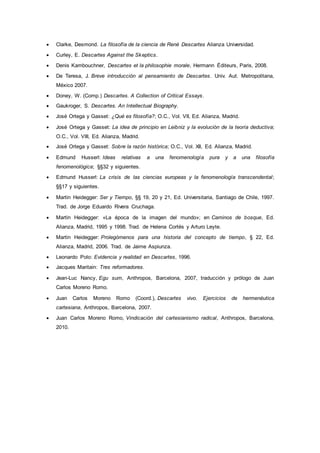  Clarke, Desmond. La filosofía de la ciencia de René Descartes Alianza Universidad.
 Curley, E. Descartes Against the Skeptics.
 Denis Kambouchner, Descartes et la philosophie morale, Hermann Éditeurs, Paris, 2008.
 De Teresa, J. Breve introducción al pensamiento de Descartes. Univ. Aut. Metropolitana,
México 2007.
 Doney, W. (Comp.) Descartes. A Collection of Critical Essays.
 Gaukroger, S. Descartes. An Intellectual Biography.
 José Ortega y Gasset: ¿Qué es filosofía?; O.C., Vol. VII, Ed. Alianza, Madrid.
 José Ortega y Gasset: La idea de principio en Leibniz y la evolución de la teoría deductiva;
O.C., Vol. VIII, Ed. Alianza, Madrid.
 José Ortega y Gasset: Sobre la razón histórica; O.C., Vol. XII, Ed. Alianza, Madrid.
 Edmund Husserl: Ideas relativas a una fenomenología pura y a una filosofía
fenomenológica; §§32 y siguientes.
 Edmund Husserl: La crisis de las ciencias europeas y la fenomenología transcendental;
§§17 y siguientes.
 Martin Heidegger: Ser y Tiempo, §§ 19, 20 y 21, Ed. Universitaria, Santiago de Chile, 1997.
Trad. de Jorge Eduardo Rivera Cruchaga.
 Martin Heidegger: «La época de la imagen del mundo»; en Caminos de bosque, Ed.
Alianza, Madrid, 1995 y 1998. Trad. de Helena Cortés y Arturo Leyte.
 Martin Heidegger: Prolegómenos para una historia del concepto de tiempo, § 22, Ed.
Alianza, Madrid, 2006. Trad. de Jaime Aspiunza.
 Leonardo Polo: Evidencia y realidad en Descartes, 1996.
 Jacques Maritain: Tres reformadores.
 Jean-Luc Nancy, Egu sum, Anthropos, Barcelona, 2007, traducción y prólogo de Juan
Carlos Moreno Romo.
 Juan Carlos Moreno Romo (Coord.), Descartes vivo. Ejercicios de hermenéutica
cartesiana, Anthropos, Barcelona, 2007.
 Juan Carlos Moreno Romo, Vindicación del cartesianismo radical, Anthropos, Barcelona,
2010.
 
