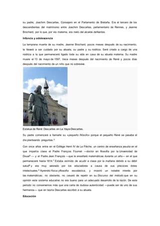 su padre, Joachim Descartes, Consejero en el Parlamento de Bretaña. Era el tercero de los
descendientes del matrimonio entre Joachim Descartes, parlamentario de Rennes, y Jeanne
Brochard, por lo que, por vía materna, era nieto del alcalde deNantes.
Infancia y adolescencia
La temprana muerte de su madre, Jeanne Brochard, pocos meses después de su nacimiento,
le llevará a ser cuidado por su abuela, su padre y su nodriza. Será criado a cargo de una
nodriza a la que permanecerá ligado toda su vida en casa de su abuela materna. Su madre
muere el 13 de mayo de 1597, trece meses después del nacimiento de René y pocos días
después del nacimiento de un niño que no sobrevive.
Estatua de René Descartes en La Haye-Descartes.
Su padre comenzará a llamarle su «pequeño filósofo» porque el pequeño René se pasaba el
día planteando preguntas.5
Con once años entra en el Collège Henri IV de La Flèche, un centro de enseñanza jesuita en el
que impartía clase el Padre François Fournet —doctor en filosofía por la Universidad de
Douai6 — y el Padre Jean François —que le enseñará matemáticas durante un año— en el que
permanecerá hasta 1614.7 Estaba eximido de acudir a clase por la mañana debido a su débil
salud8 y era muy valorado por los educadores a causa de sus precoces dotes
intelectuales.9 Aprendió física yfilosofía escolástica, y mostró un notable interés por
las matemáticas; no obstante, no cesará de repetir en su Discurso del método que en su
opinión este sistema educativo no era bueno para un adecuado desarrollo de la razón. De este
periodo no conservamos más que una carta de dudosa autenticidad —puede ser de uno de sus
hermanos— que en teoría Descartes escribió a su abuela.
Educación
 