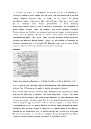 La educación que recibió en La Flèche hasta los dieciséis años de edad (1604-1612) le
proporcionó, durante los cinco primeros años de cursos, una sólida introducción a la cultura
clásica, habiendo aprendido latín y griego en la lectura de autores
como Cicerón, Horacio y Virgilio, por un lado, y Homero, Píndaro yPlatón, por el otro. El resto
de la enseñanza estaba basada principalmente en textos filosóficos
de Aristóteles (Organon, Metafísica, Ética a Nicómaco), acompañados por comentarios de
jesuitas (Suárez, Fonseca, Toledo, quizá Vitoria) y otros autores españoles (Cayetano).
Conviene destacar que Aristóteles era entonces el autor de referencia para el estudio, tanto de
la física, como de la biología. El plan de estudios incluía también una introducción a
las matemáticas(Clavius), tanto puras como aplicadas: astronomía, música, arquitectura.
Siguiendo una extendida práctica medieval y clásica, en esta escuela los estudiantes se
ejercitaban constantemente en la discusión (Cfr. Gaukroger, quien toma en cuenta la Ratio
studiorum: el plan de estudios que aplicaban las instituciones jesuíticas).
Juventud
Registro de graduación de Descartes en el Collège Royal Henry-Le-Grand, La Flèche, 1616.
A los 18 años de edad, Descartes ingresó a la Universidad de Poitiers para estudiar derecho y
medicina. Para 1616 cuenta con los grados de bachiller y licenciado en Derecho.
A los veintidós años parte hacia los Países Bajos, donde observa los preparativos del ejército
de Mauricio de Nassau para la inminente Guerra de los Treinta Años. En 1618, y 1619 reside
en Holanda. Allí conocerá a un joven científico, Isaac Beeckman, con quien durante varios años
mantiene una intensa y estrecha amistad. Para él escribe pequeños trabajos de física, como
"Sobre la presión del agua en un vaso" y "Sobre la caída de una piedra en el vacío", así como
un compendio de música. En 1619 se enrola en las filas del duque Maximiliano de Baviera.
Acuartelado cerca de Baviera durante el invierno de 1619, pasa su tiempo en una habitación
calentada por una estufa, donde tiene tres sueños sucesivos que interpreta como un mensaje
del cielo para consagrarse a su misión de investigador. De esa época posiblemente data su
concepción de una matemática universal y su invento de la geometría analítica.
 