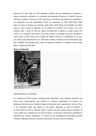 Renuncia a la vida militar en 1619. Abandona Holanda, vive una temporada en Dinamarca y
luego en Alemania, asistiendo a la coronación del emperador Fernando en Frankfurt. Viaja por
Alemania y regresa a Francia en 1622, estancia que aprovecha para vender sus posesiones y
así asegurarse una vida independiente. Pasa una temporada en Italia (1623-1625), donde
sigue de cerca el itinerario que décadas antes había hecho Michel de Montaigne. Se afincó
luego en París, donde se relaciona con la mayoría de científicos de la época. Los cinco
primeros años a partir de 1628 los dedicó principalmente a elaborar su propio sistema del
mundo y su concepción del hombre y del cuerpo humano, que estaba a punto de completar en
1633 cuando, al tener noticia de la condena de Galileo, renunció a la publicación de su obra,
que tendría lugar póstumamente. En 1628 había decidido instalarse en los Países Bajos lugar
que consideró más favorable para cumplir los objetivos filosóficos y científicos que se había
fijado y residió allí hasta 1649.
Etapa investigadora
René Descartes en su escritorio.
En noviembre de 161810 conoció en Breda a Isaac Beeckman, quien intentaba desarrollar una
teoría física corpuscularista, muy basada en conceptos matemáticos. El contacto con
Beeckman estimuló en gran medida el interés de Descartes por la matemática y la física. Pese
a los constantes viajes que realizó en esta época, Descartes no dejó de formarse y
en 1620 conoció en Ulm al entonces famoso maestro calculista alemán Johann Faulhaber. Él
mismo refiere que, inspirado por una serie de sueños, en esta época vislumbró la posibilidad de
desarrollar una «ciencia maravillosa».11 El hecho es que, probablemente estimulado por estos
contactos, Descartes descubre el teorema denominado de Euler sobre los poliedros.
 