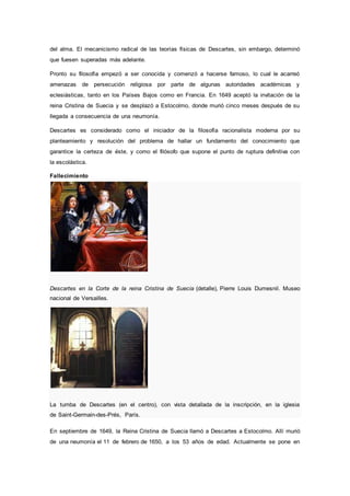 del alma. El mecanicismo radical de las teorías físicas de Descartes, sin embargo, determinó
que fuesen superadas más adelante.
Pronto su filosofía empezó a ser conocida y comenzó a hacerse famoso, lo cual le acarreó
amenazas de persecución religiosa por parte de algunas autoridades académicas y
eclesiásticas, tanto en los Países Bajos como en Francia. En 1649 aceptó la invitación de la
reina Cristina de Suecia y se desplazó a Estocolmo, donde murió cinco meses después de su
llegada a consecuencia de una neumonía.
Descartes es considerado como el iniciador de la filosofía racionalista moderna por su
planteamiento y resolución del problema de hallar un fundamento del conocimiento que
garantice la certeza de éste, y como el filósofo que supone el punto de ruptura definitiva con
la escolástica.
Fallecimiento
Descartes en la Corte de la reina Cristina de Suecia (detalle), Pierre Louis Dumesnil. Museo
nacional de Versailles.
La tumba de Descartes (en el centro), con vista detallada de la inscripción, en la iglesia
de Saint-Germain-des-Prés, París.
En septiembre de 1649, la Reina Cristina de Suecia llamó a Descartes a Estocolmo. Allí murió
de una neumonía el 11 de febrero de 1650, a los 53 años de edad. Actualmente se pone en
 