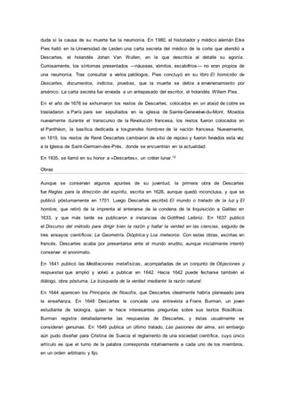 duda si la causa de su muerte fue la neumonía. En 1980, el historiador y médico alemán Eike
Pies halló en la Universidad de Leiden una carta secreta del médico de la corte que atendió a
Descartes, el holandés Johan Van Wullen, en la que describía al detalle su agonía.
Curiosamente, los síntomas presentados —náuseas, vómitos, escalofríos— no eran propios de
una neumonía. Tras consultar a varios patólogos, Pies concluyó en su libro El homicidio de
Descartes, documentos, indicios, pruebas, que la muerte se debía a envenenamiento por
arsénico. La carta secreta fue enviada a un antepasado del escritor, el holandés Willem Pies.
En el año de 1676 se exhumaron los restos de Descartes; colocados en un ataúd de cobre se
trasladaron a París para ser sepultados en la iglesia de Sainte-Geneviève-du-Mont. Movidos
nuevamente durante el transcurso de la Revolución francesa, los restos fueron colocados en
el Panthéon, la basílica dedicada a losgrandes hombres de la nación francesa. Nuevamente,
en 1819, los restos de René Descartes cambiaron de sitio de reposo y fueron llevados esta vez
a la Iglesia de Saint-Germain-des-Prés, donde se encuentran en la actualidad.
En 1935, se llamó en su honor a «Descartes», un cráter lunar.12
Obras
Aunque se conservan algunos apuntes de su juventud, la primera obra de Descartes
fue Reglas para la dirección del espíritu, escrita en 1628, aunque quedó inconclusa, y que se
publicó póstumamente en 1701. Luego Descartes escribió El mundo o tratado de la luz y El
hombre, que retiró de la imprenta al enterarse de la condena de la Inquisición a Galileo en
1633, y que más tarde se publicaron a instancias de Gottfried Leibniz. En 1637 publicó
el Discurso del método para dirigir bien la razón y hallar la verdad en las ciencias, seguido de
tres ensayos científicos: La Geometría, Dióptrica y Los meteoros. Con estas obras, escritas en
francés, Descartes acaba por presentarse ante el mundo erudito, aunque inicialmente intentó
conservar el anonimato.
En 1641 publicó las Meditaciones metafísicas, acompañadas de un conjunto de Objeciones y
respuestas que amplió y volvió a publicar en 1642. Hacia 1642 puede fecharse también el
diálogo, obra póstuma, La búsqueda de la verdad mediante la razón natural.
En 1644 aparecen los Principios de filosofía, que Descartes idealmente habría planeaado para
la enseñanza. En 1648 Descartes le concede una entrevista a Frans Burman, un joven
estudiante de teología, quien le hace interesantes preguntas sobre sus textos filosóficos .
Burman registra detalladamente las respuestas de Descartes, y éstas usualmente se
consideran genuinas. En 1649 publica un último tratado, Las pasiones del alma, sin embargo
aún pudo diseñar para Cristina de Suecia el reglamento de una sociedad científica, cuyo único
artículo es que el turno de la palabra corresponda rotativamente a cada uno de los miembros,
en un orden arbitrario y fijo.
 