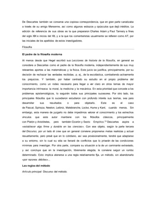 De Descartes también se conserva una copiosa correspondencia, que en gran parte canalizaba
a través de su amigo Mersenne, así como algunos esbozos y opúsculos que dejó inéditos. La
edición de referencia de sus obras es la que prepararon Charles Adam y Paul Tannery a fines
del siglo XIX e inicios del XX, y a la que los comentaristas usualmente se refieren como AT, por
las iniciales de los apellidos de estos investigadores.
Filosofía
El padre de la filosofía moderna
Al menos desde que Hegel escribió sus Lecciones de historia de la filosofía, en general se
considera a Descartes como el padre de la filosofía moderna, independientemente de sus muy
relevantes aportes a las matemáticas y la física. Este juicio se justifica, principalmente, por su
decisión de rechazar las verdades recibidas, p. ej., de la escolástica, combatiendo activamente
los prejuicios. Y también, por haber centrado su estudio en el propio problema del
conocimiento, como un rodeo necesario para llegar a ver claro en otros temas de mayor
importancia intrínseca: la moral, la medicina y la mecánica. En esta prioridad que concede a los
problemas epistemológicos, lo seguirán todos sus principales sucesores. Por otro lado, los
principales filósofos que lo sucedieron estudiaron con profundo interés sus teorías, sea para
desarrollar sus resultados o para objetarlo. Este es el caso
de Pascal, Spinoza, Newton, Leibniz, Malebranche, Locke, Hume y Kant, cuando menos. Sin
embargo, esta manera de juzgarlo no debe impedirnos valorar el conocimiento y los estrechos
vínculos que este autor mantiene con los filósofos clásicos, principalmente
con Platón y Aristóteles, pero también Cicerón y Sexto Empírico.13 Descartes aspira a
«establecer algo firme y durable en las ciencias». Con ese objeto, según la parte tercera
del Discurso, por un lado él cree que en general conviene proponerse metas realistas y actuar
resueltamente, pero prevé que en lo cotidiano, así sea provisionalmente, tendrá que adaptarse
a su entorno, sin lo cual su vida se llenará de conflictos que lo privarán de las condiciones
mínimas para investigar. Por otra parte, compara su situación a la de un caminante extraviado,
y así concluye que en la investigación, libremente elegida, le conviene seguir un rumbo
determinado. Esto implica atenerse a una regla relativamente fija, un método, sin abandonarla
«por razones débiles»...
Las reglas del método
Artículo principal: Discurso del método.
 