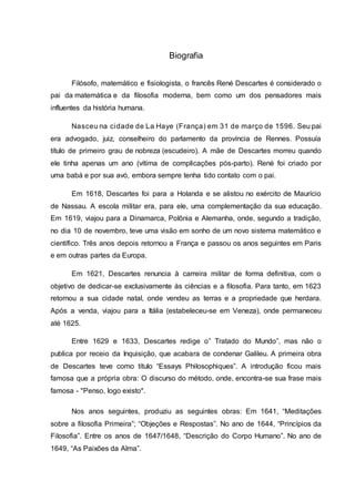 Biografia
Filósofo, matemático e fisiologista, o francês René Descartes é considerado o
pai da matemática e da filosofia moderna, bem como um dos pensadores mais
influentes da história humana.
Nasceu na cidade de La Haye (França) em 31 de março de 1596. Seu pai
era advogado, juiz, conselheiro do parlamento da província de Rennes. Possuía
título de primeiro grau de nobreza (escudeiro). A mãe de Descartes morreu quando
ele tinha apenas um ano (vítima de complicações pós-parto). René foi criado por
uma babá e por sua avó, embora sempre tenha tido contato com o pai.
Em 1618, Descartes foi para a Holanda e se alistou no exército de Maurício
de Nassau. A escola militar era, para ele, uma complementação da sua educação.
Em 1619, viajou para a Dinamarca, Polônia e Alemanha, onde, segundo a tradição,
no dia 10 de novembro, teve uma visão em sonho de um novo sistema matemático e
científico. Três anos depois retornou a França e passou os anos seguintes em Paris
e em outras partes da Europa.
Em 1621, Descartes renuncia à carreira militar de forma definitiva, com o
objetivo de dedicar-se exclusivamente às ciências e a filosofia. Para tanto, em 1623
retornou a sua cidade natal, onde vendeu as terras e a propriedade que herdara.
Após a venda, viajou para a Itália (estabeleceu-se em Veneza), onde permaneceu
até 1625.
Entre 1629 e 1633, Descartes redige o” Tratado do Mundo”, mas não o
publica por receio da Inquisição, que acabara de condenar Galileu. A primeira obra
de Descartes teve como título “Essays Philosophiques”. A introdução ficou mais
famosa que a própria obra: O discurso do método, onde, encontra-se sua frase mais
famosa - "Penso, logo existo".
Nos anos seguintes, produziu as seguintes obras: Em 1641, “Meditações
sobre a filosofia Primeira”; “Objeções e Respostas”. No ano de 1644, “Princípios da
Filosofia”. Entre os anos de 1647/1648, “Descrição do Corpo Humano”. No ano de
1649, “As Paixões da Alma”.
 