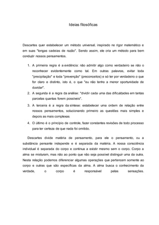 Ideias filosóficas
Descartes quer estabelecer um método universal, inspirado no rigor matemático e
em suas "longas cadeias de razão". Sendo assim, ele cria um método para bem
conduzir nossos pensamentos.
1. A primeira regra é a evidência: não admitir algo como verdadeiro se não o
reconhecer evidentemente como tal. Em outras palavras, evitar toda
"precipitação" e toda "prevenção" (preconceitos) e só ter por verdadeiro o que
for claro e distinto, isto é, o que "eu não tenho a menor oportunidade de
duvidar".
2. A segunda é a regra da análise: "dividir cada uma das dificuldades em tantas
parcelas quantas forem possíveis".
3. A terceira é a regra da síntese: estabelecer uma ordem de relação entre
nossos pensamentos, solucionando primeiro as questões mais simples e
depois as mais complexas.
4. O último é o princípio de controle, fazer constantes revisões de todo processo
para ter certeza de que nada foi omitido.
Descartes divide matéria de pensamento, para ele o pensamento, ou a
substância pensante independe e é separada da matéria. A nossa consciência
individual é separada do corpo e continua a existir mesmo sem o corpo. Corpo a
alma se misturam, mas não ao ponto que não seja possível distinguir uma da outra.
Nesta relação podemos diferenciar algumas operações que pertencem somente ao
corpo e outras que são específicas da alma. A alma busca o conhecimento da
verdade, o corpo é responsável pelas sensações.
 