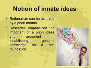 Notion of innate ideas
• Rationalism can be acquiredRationalism can be acquired
by a priori means.by a priori means.
• Descartes emphasized theDescartes emphasized the
important of a priori ideasimportant of a priori ideas
and argument inand argument in
establishing genuineestablishing genuine
knowledge on a firmknowledge on a firm
foundation.foundation.
 