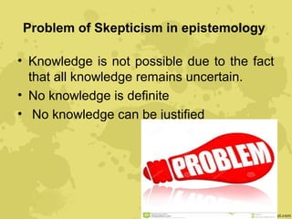 Problem of Skepticism in epistemology
• Knowledge is not possible due to the fact
that all knowledge remains uncertain.
• No knowledge is definite
• No knowledge can be justified
 