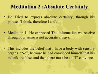 Meditation 2 :Absolute CertaintyMeditation 2 :Absolute Certainty
• He Tried to express absolute certainty, through his
phrase, "I think, therefore I am”.
• Mediation 1- He expressed The information we receive
through our sense is not accurate always.
• This includes the belief that I have a body with sensory
organs. “No”, because he had convinced himself that his
beliefs are false, and then there must be an “I” convince.
 