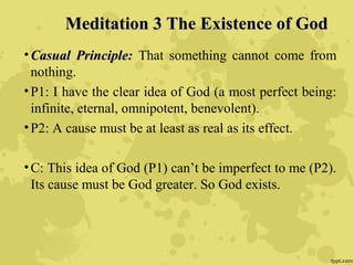 Meditation 3 The Existence of GodMeditation 3 The Existence of God
• Casual Principle:Casual Principle: That something cannot come from
nothing.
•P1: I have the clear idea of God (a most perfect being:
infinite, eternal, omnipotent, benevolent).
•P2: A cause must be at least as real as its effect.
•C: This idea of God (P1) can’t be imperfect to me (P2).
Its cause must be God greater. So God exists.
 