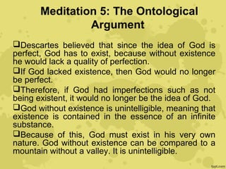 Meditation 5: The Ontological
Argument
Descartes believed that since the idea of God is
perfect, God has to exist, because without existence
he would lack a quality of perfection.
If God lacked existence, then God would no longer
be perfect.
Therefore, if God had imperfections such as not
being existent, it would no longer be the idea of God.
God without existence is unintelligible, meaning that
existence is contained in the essence of an infinite
substance.
Because of this, God must exist in his very own
nature. God without existence can be compared to a
mountain without a valley. It is unintelligible.
 
