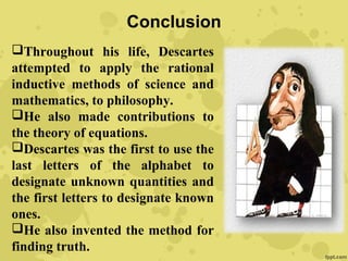 Conclusion
Throughout his life, Descartes
attempted to apply the rational
inductive methods of science and
mathematics, to philosophy.
He also made contributions to
the theory of equations.
Descartes was the first to use the
last letters of the alphabet to
designate unknown quantities and
the first letters to designate known
ones.
He also invented the method for
finding truth.
 
